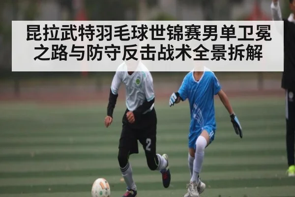 昆拉武特羽毛球世锦赛男单卫冕之路与防守反击战术全景拆解
